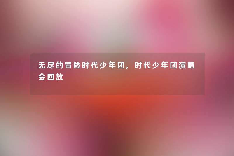 无尽的冒险时代少年团,时代少年团演唱会回放 无尽的冒险时代少年团,时代少年团演唱会回放