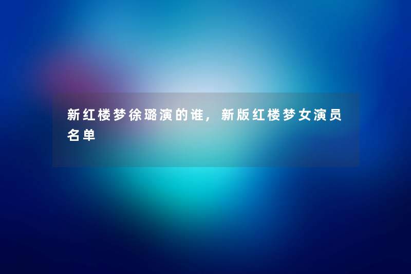 新红楼梦徐璐演的谁,新版红楼梦女演员名单