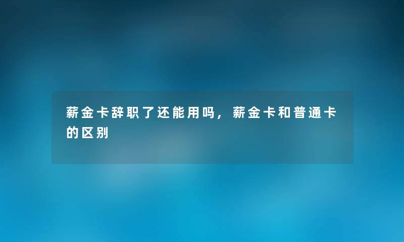 薪金卡辞职了还能用吗,薪金卡和普通卡的区别