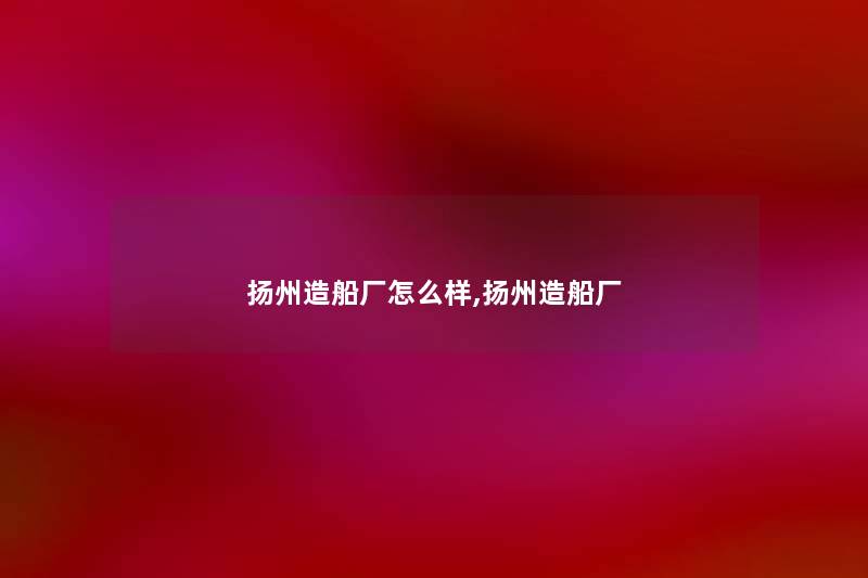 扬州造船厂怎么样,扬州造船厂