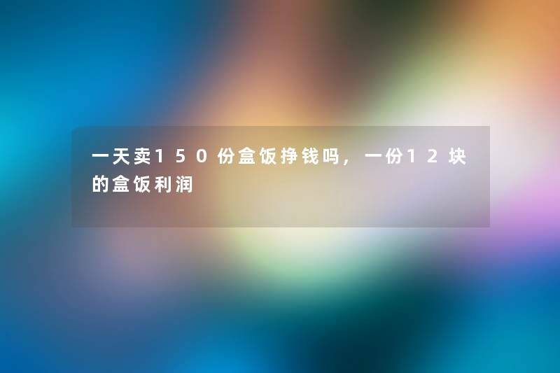 一天卖150份盒饭挣钱吗,一份12块的盒饭利润