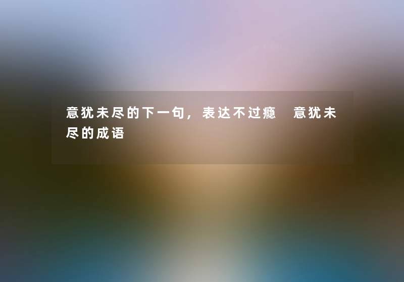 意犹未尽的下一句,表达不过瘾 意犹未尽的成语