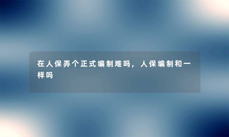 在人保弄个正式编制难吗,人保编制和一样吗