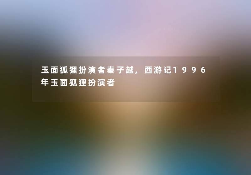 玉面狐狸扮演者秦子越,西游记1996年玉面狐狸扮演者