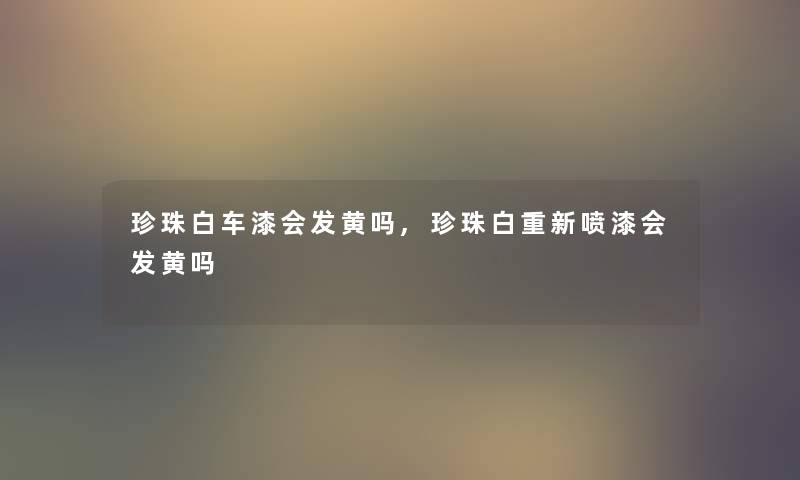 珍珠白车漆会发黄吗,珍珠白重新喷漆会发黄吗