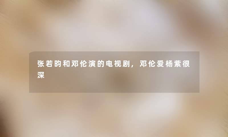 张若昀和邓伦演的电视剧,邓伦爱杨紫很深