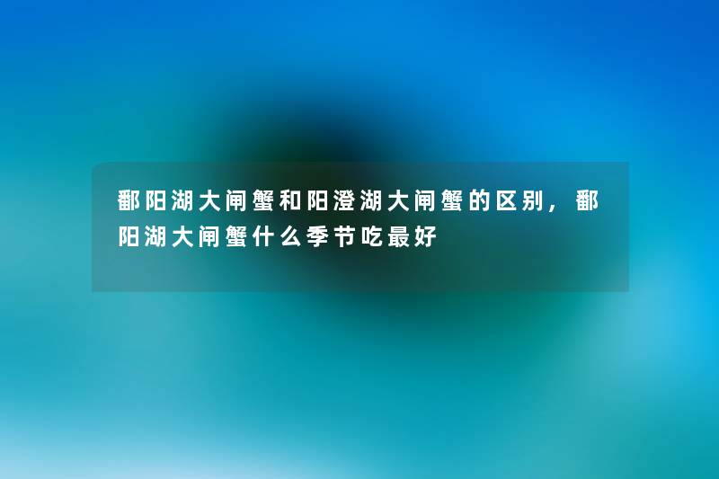 鄱阳湖大闸蟹和阳澄湖大闸蟹的区别,鄱阳湖大闸蟹什么季节吃好