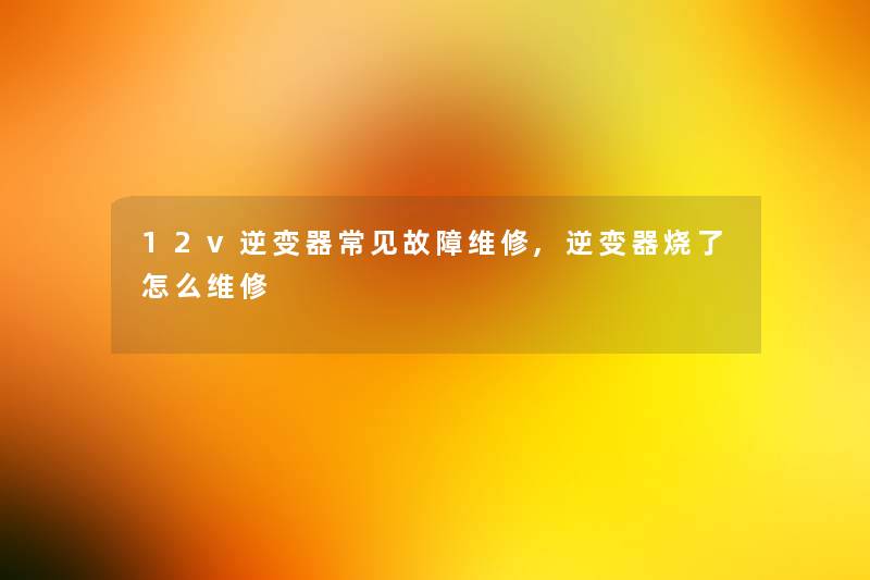 12v逆变器常见故障维修,逆变器烧了怎么维修