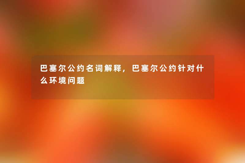 巴塞尔公约名词解释,巴塞尔公约针对什么环境问题 巴塞尔公约名词解释,巴塞尔公约针对什么环境问题