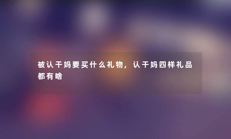 被认干妈要买什么礼物,认干妈四样礼品都有啥