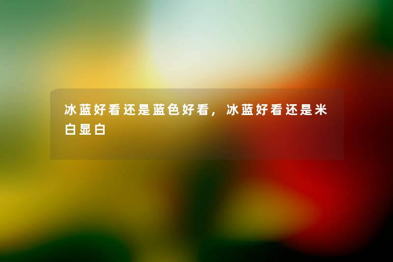 冰蓝好看还是蓝色好看,冰蓝好看还是米白显白 冰蓝好看还是蓝色好看,冰蓝好看还是米白显白