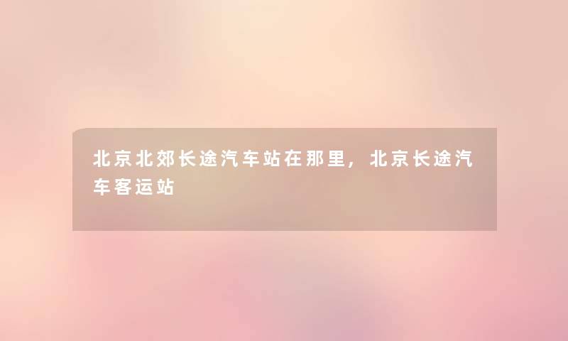 北京北郊长途汽车站在那里,北京长途汽车客运站 北京北郊长途汽车站在那里,北京长途汽车客运站
