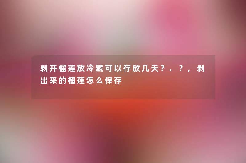 剥开榴莲放冷藏可以存放几天?.?,剥出来的榴莲怎么保存 剥开榴莲放冷藏可以存放几天?.?,剥出来的榴莲怎么保存