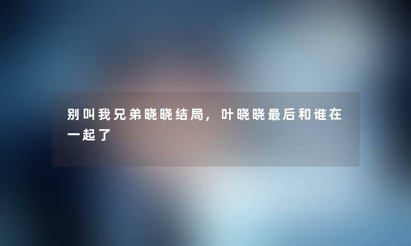 别叫我兄弟晓晓结局,叶晓晓这里要说和谁在一起了 别叫我兄弟晓晓结局,叶晓晓这里要说和谁在一起了