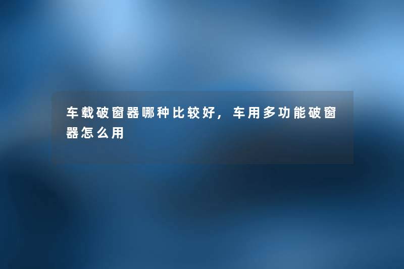 车载破窗器哪种比较好,车用多功能破窗器怎么用 车载破窗器哪种比较好,车用多功能破窗器怎么用