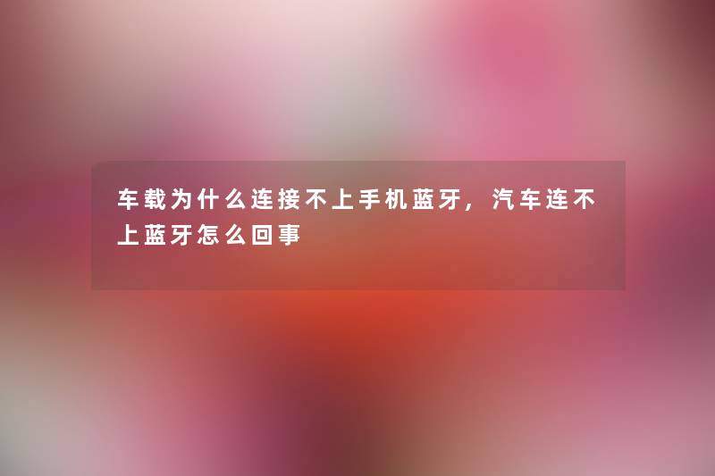 车载为什么连接不上手机蓝牙,汽车连不上蓝牙怎么回事 车载为什么连接不上手机蓝牙,汽车连不上蓝牙怎么回事