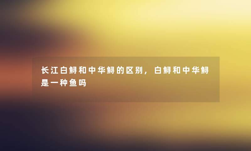 长江白鲟和中华鲟的区别,白鲟和中华鲟是一种鱼吗 长江白鲟和中华鲟的区别,白鲟和中华鲟是一种鱼吗