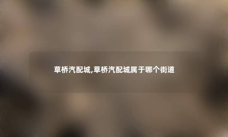 草桥汽配城,草桥汽配城属于哪个街道 草桥汽配城,草桥汽配城属于哪个街道