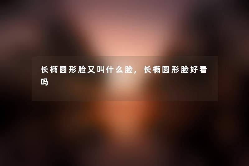 长椭圆形脸又叫什么脸,长椭圆形脸好看吗 长椭圆形脸又叫什么脸,长椭圆形脸好看吗