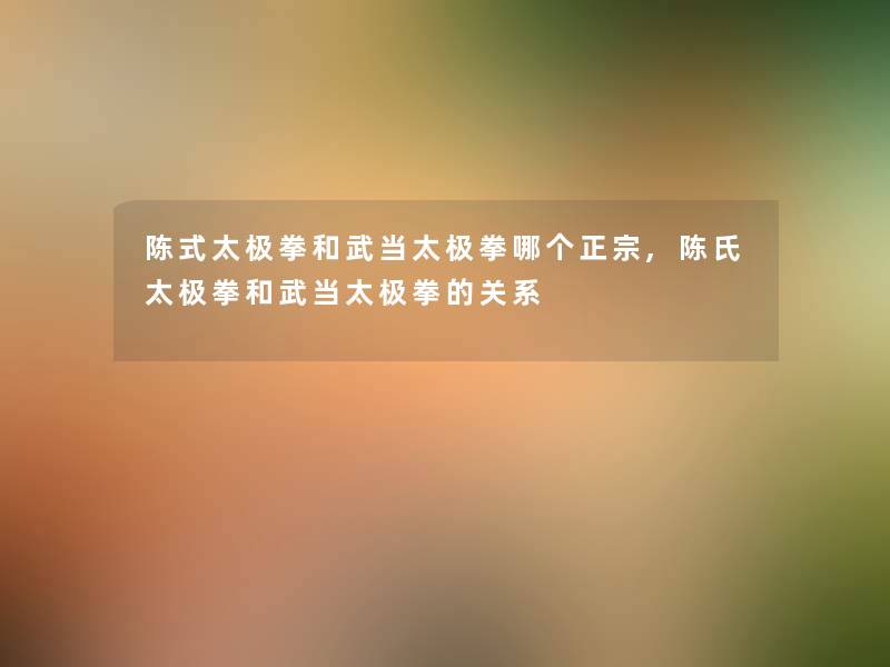 陈式太极拳和武当太极拳哪个正宗,陈氏太极拳和武当太极拳的关系 陈式太极拳和武当太极拳哪个正宗,陈氏太极拳和武当太极拳的关系