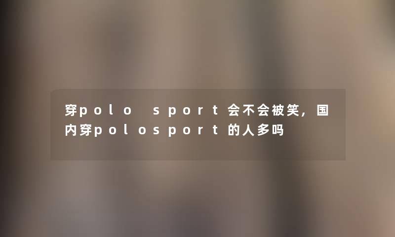 穿polo sport会不会被笑,国内穿polosport的人多吗 穿polo sport会不会被笑,国内穿polosport的人多吗