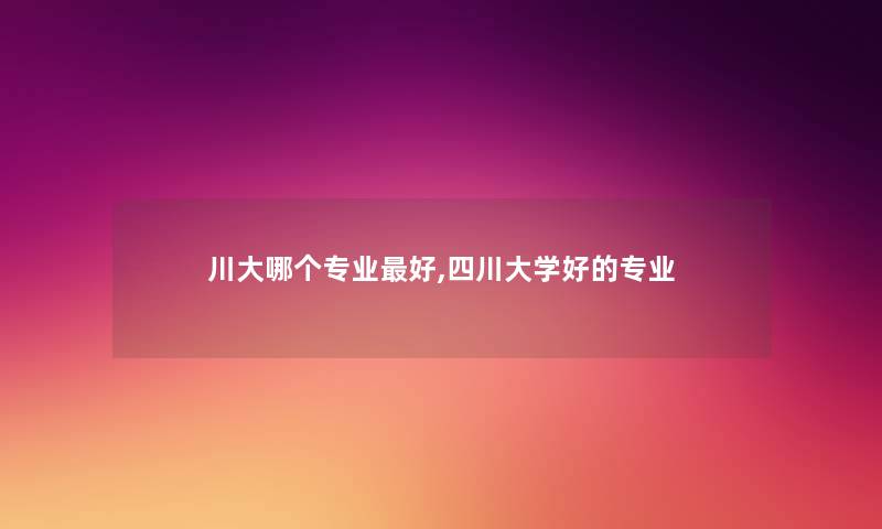川大哪个专业好,四川大学好的专业 川大哪个专业好,四川大学好的专业