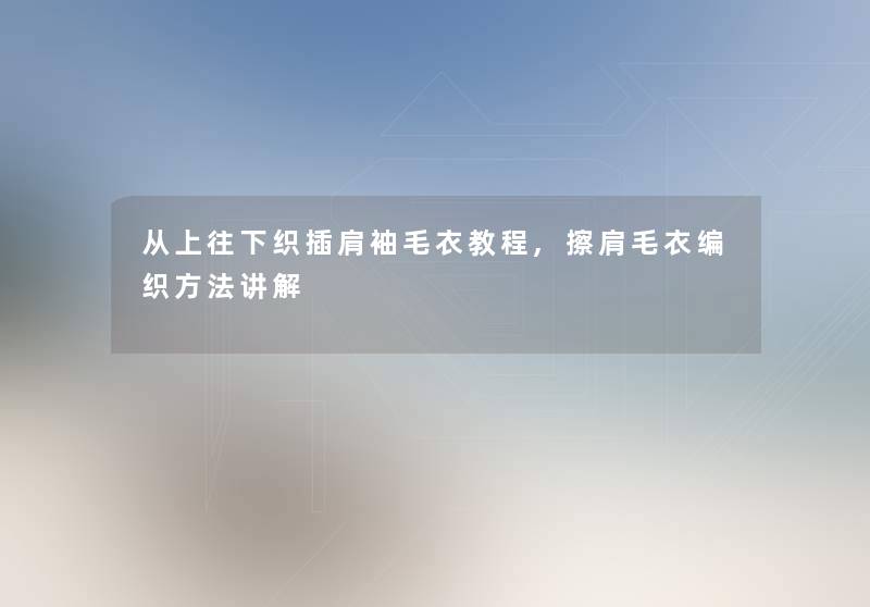 从上往下织插肩袖毛衣教程,擦肩毛衣编织方法讲解