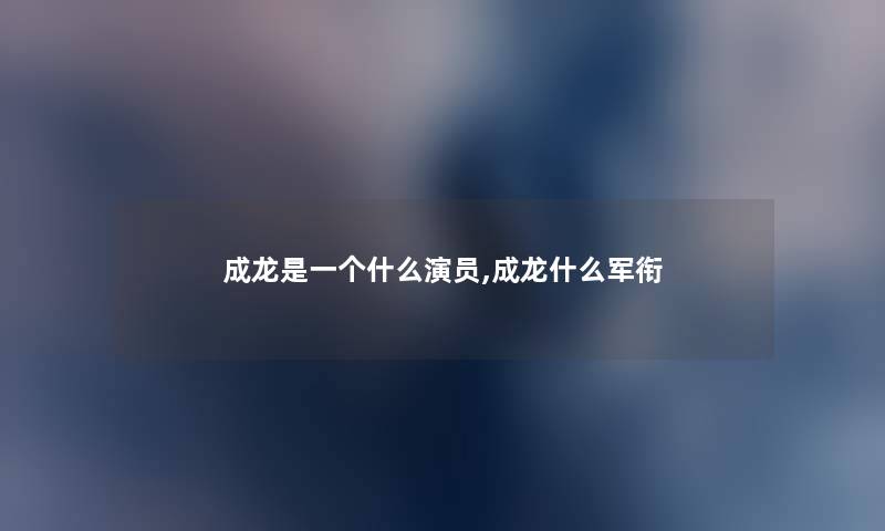 成龙是一个什么演员,成龙什么军衔 成龙是一个什么演员,成龙什么军衔
