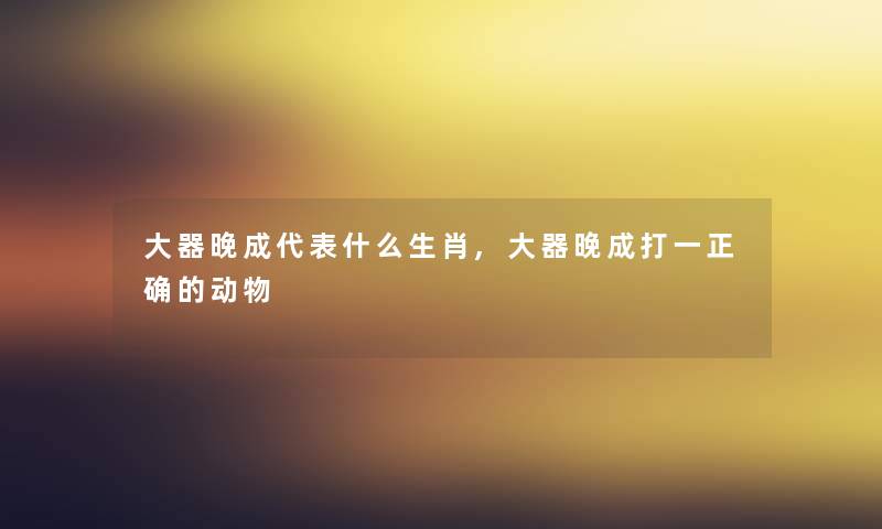 大器晚成代表什么生肖,大器晚成打一正确的动物
