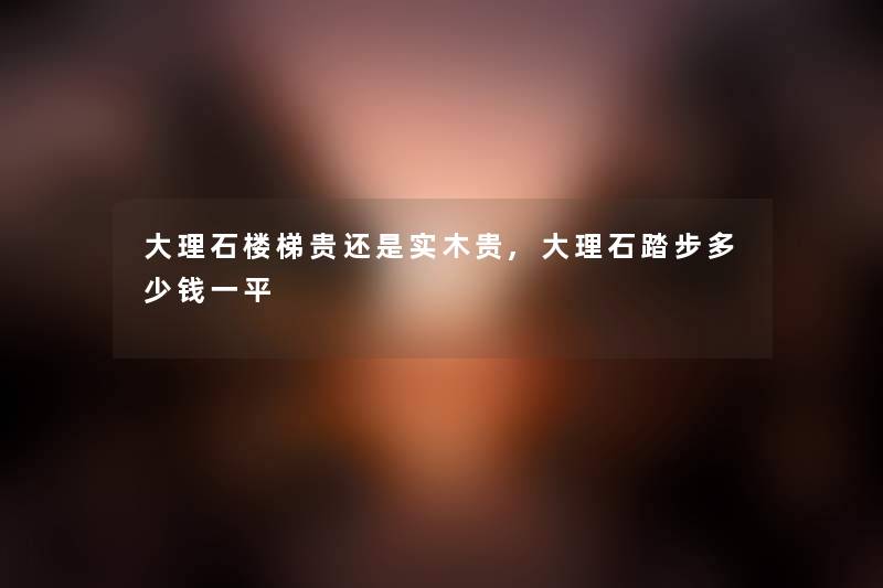 大理石楼梯贵还是实木贵,大理石踏步多少钱一平 大理石楼梯贵还是实木贵,大理石踏步多少钱一平