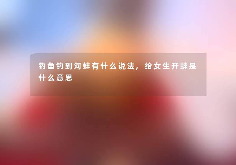 钓鱼钓到河蚌有什么说法,给女生开蚌是什么意思 钓鱼钓到河蚌有什么说法,给女生开蚌是什么意思