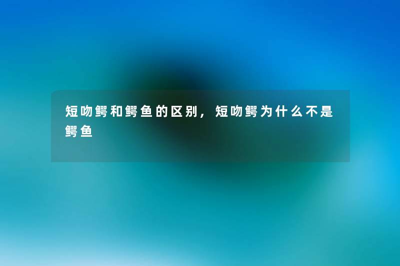 短吻鳄和鳄鱼的区别,短吻鳄为什么不是鳄鱼