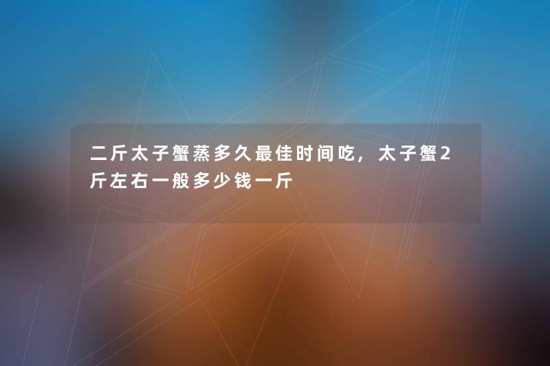 二斤太子蟹蒸多久理想时间吃,太子蟹2斤左右一般多少钱一斤 二斤太子蟹蒸多久理想时间吃,太子蟹2斤左右一般多少钱一斤