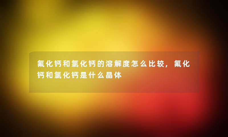氟化钙和氯化钙的溶解度怎么比较,氟化钙和氯化钙是什么晶体