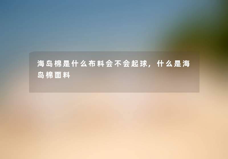 海岛棉是什么布料会不会起球,什么是海岛棉面料