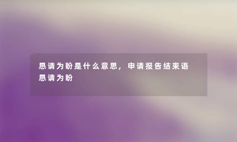 恳请为盼是什么意思,申请报告结束语 恳请为盼