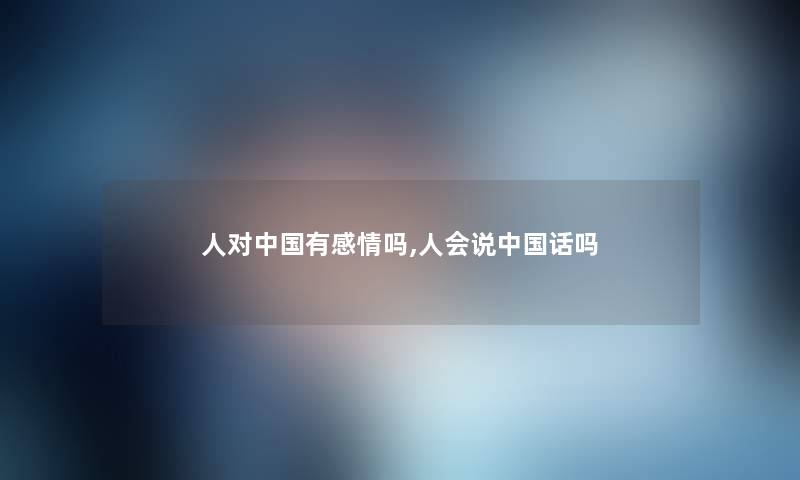 人对中国有感情吗,人会说中国话吗