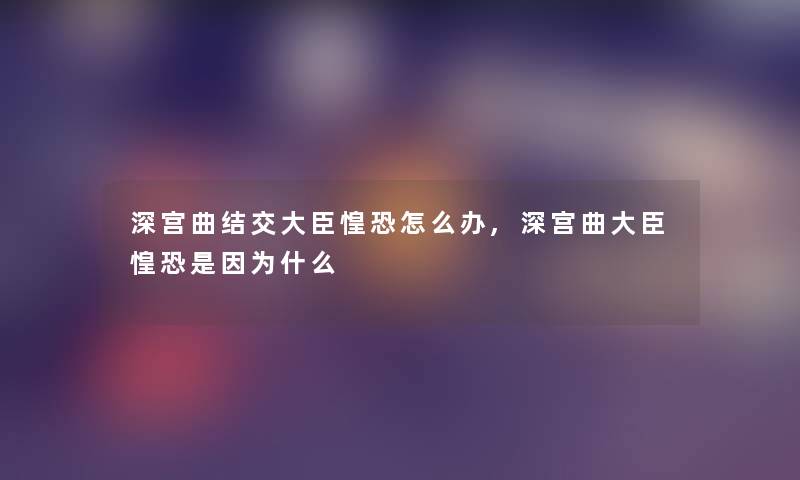 深宫曲结交大臣惶恐怎么办,深宫曲大臣惶恐是因为什么