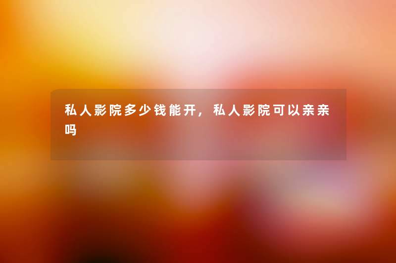 私人影院多少钱能开,私人影院可以亲亲吗