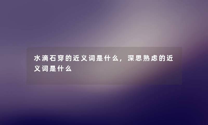 水滴石穿的近义词是什么,深思熟虑的近义词是什么