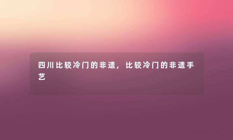 四川比较冷门的非遗,比较冷门的非遗手艺