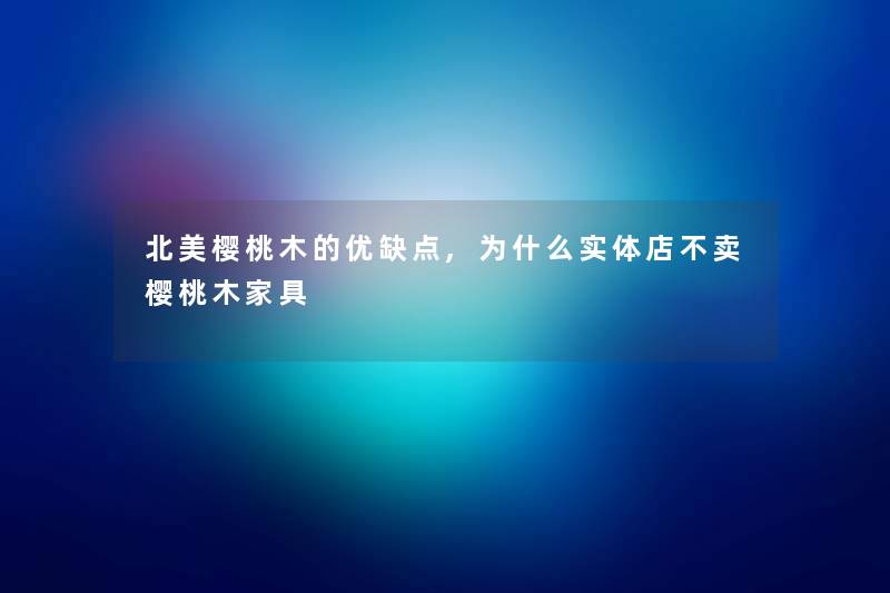 北美樱桃木的优缺点,为什么实体店不卖樱桃木家具 北美樱桃木的优缺点,为什么实体店不卖樱桃木家具