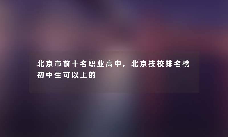 北京市前十名职业高中,北京技校推荐榜初中生可以上的 北京市前十名职业高中,北京技校推荐榜初中生可以上的
