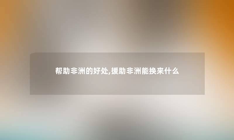 帮助非洲的好处,援助非洲能换来什么 帮助非洲的好处,援助非洲能换来什么