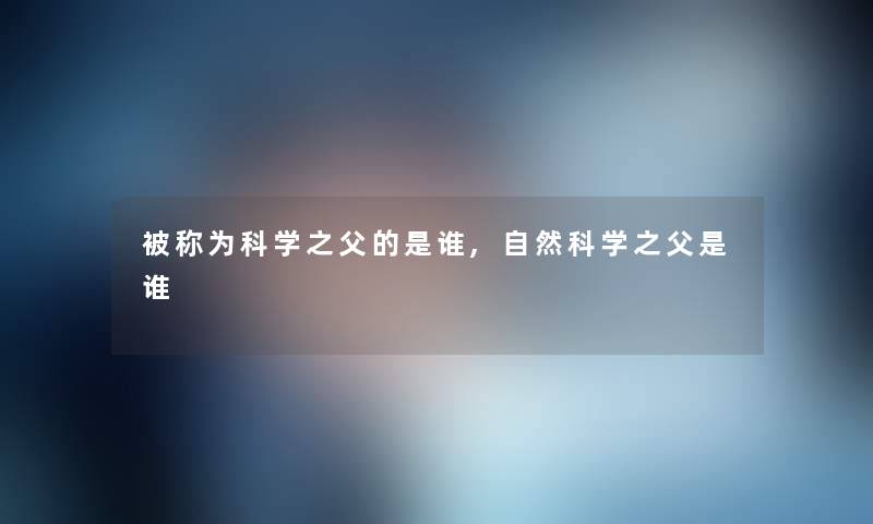 被称为科学之父的是谁,自然科学之父是谁 被称为科学之父的是谁,自然科学之父是谁