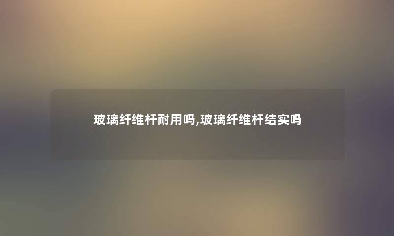 玻璃纤维杆耐用吗,玻璃纤维杆结实吗 玻璃纤维杆耐用吗,玻璃纤维杆结实吗