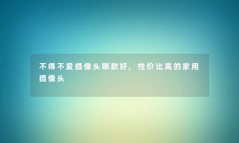 不得不爱摄像头哪款好,性价比高的家用摄像头