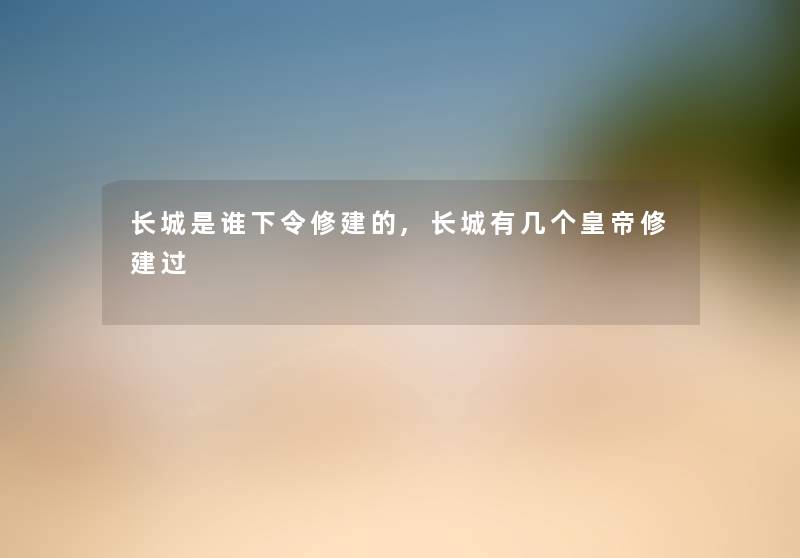 长城是谁下令修建的,长城有几个皇帝修建过 长城是谁下令修建的,长城有几个皇帝修建过