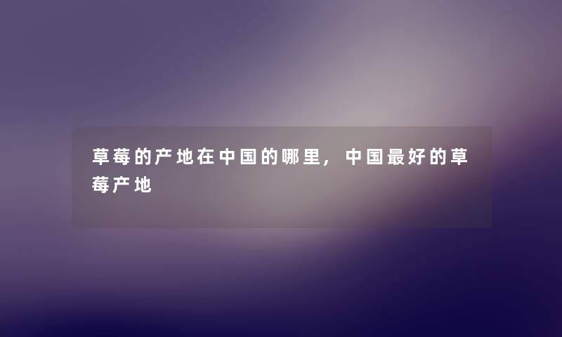 草莓的产地在中国的哪里,中国好的草莓产地 草莓的产地在中国的哪里,中国好的草莓产地