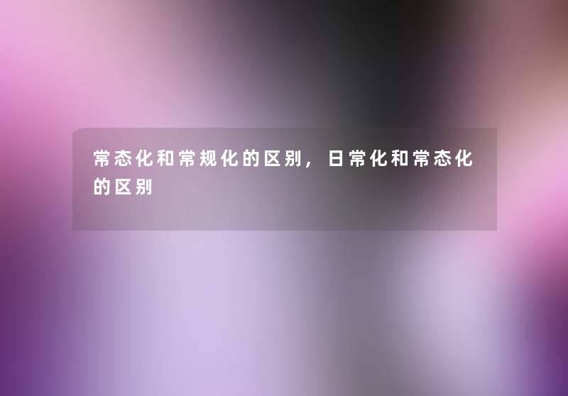 常态化和常规化的区别,日常化和常态化的区别 常态化和常规化的区别,日常化和常态化的区别